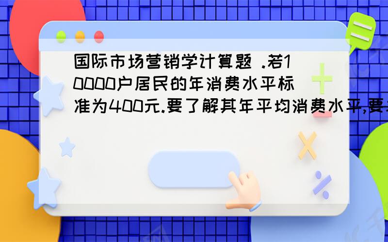 国际市场营销学计算题 .若10000户居民的年消费水平标准为400元.要了解其年平均消费水平,要求以95%的置信度推断总