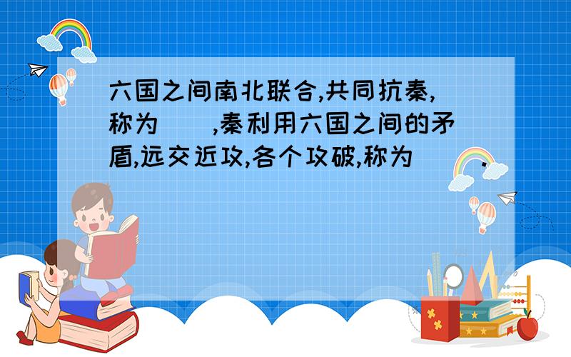 六国之间南北联合,共同抗秦,称为(),秦利用六国之间的矛盾,远交近攻,各个攻破,称为() .