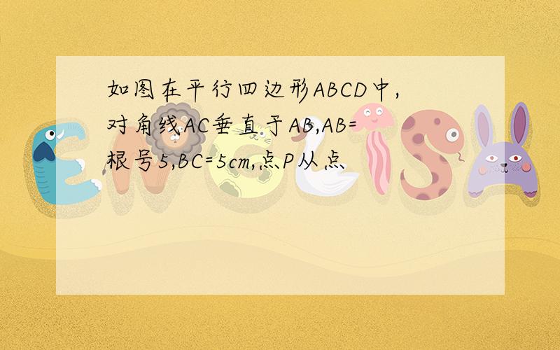 如图在平行四边形ABCD中,对角线AC垂直于AB,AB=根号5,BC=5cm,点P从点