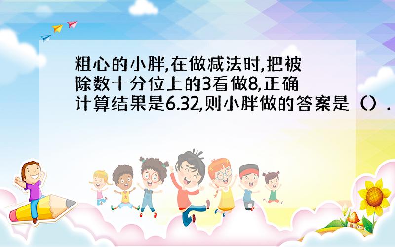 粗心的小胖,在做减法时,把被除数十分位上的3看做8,正确计算结果是6.32,则小胖做的答案是（）.