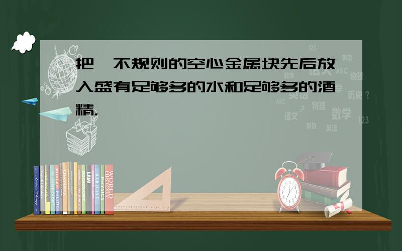 把一不规则的空心金属块先后放入盛有足够多的水和足够多的酒精，