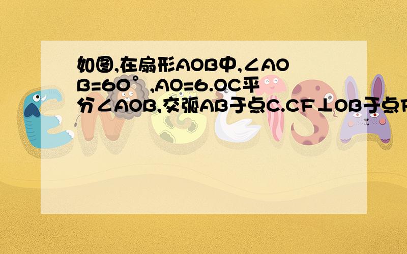 如图,在扇形AOB中,∠AOB=60°,AO=6.OC平分∠AOB,交弧AB于点C.CF⊥OB于点F,CD∥OB,交OA