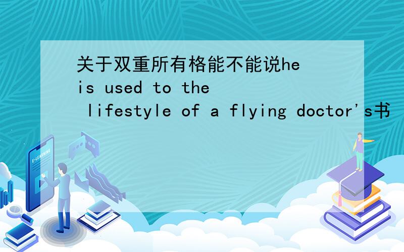 关于双重所有格能不能说he is used to the lifestyle of a flying doctor's书