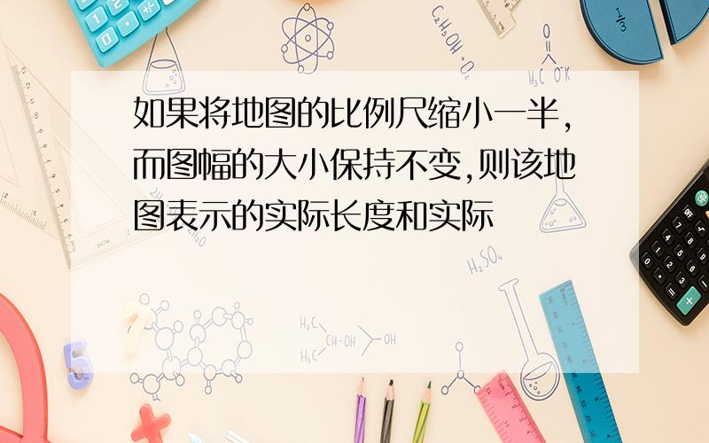 如果将地图的比例尺缩小一半,而图幅的大小保持不变,则该地图表示的实际长度和实际