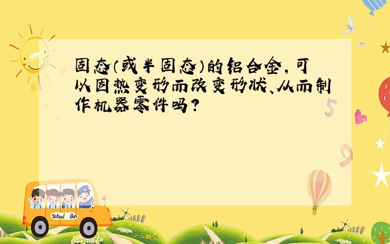 固态（或半固态）的铝合金,可以因热变形而改变形状、从而制作机器零件吗?