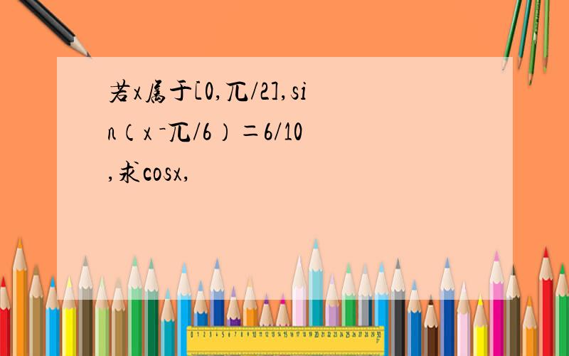 若x属于[0,兀/2],sin（x －兀/6）＝6/10,求cosx,