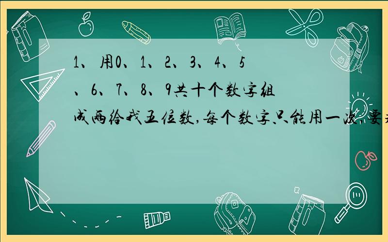 1、用0、1、2、3、4、5、6、7、8、9共十个数字组成两给我五位数,每个数字只能用一次,要求这两个五位数的和是一个奇