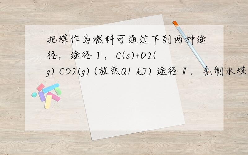 把煤作为燃料可通过下列两种途径：途径Ⅰ：C(s)+O2(g) CO2(g) (放热Q1 kJ) 途径Ⅱ：先制水煤气 C(