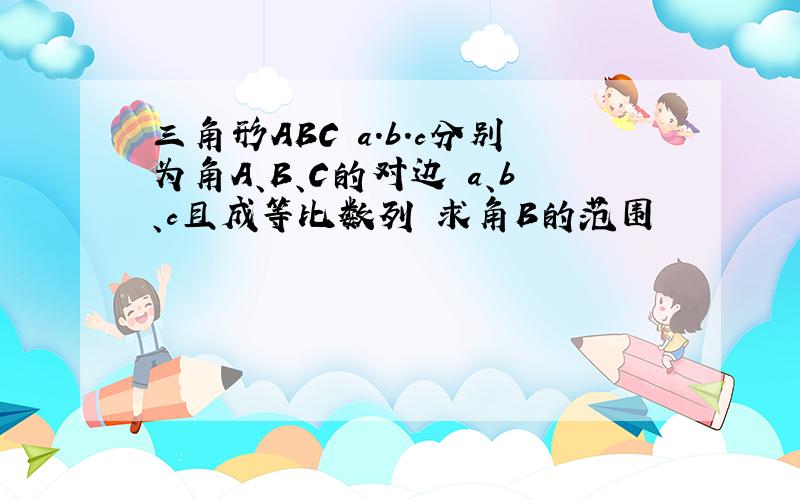 三角形ABC a.b.c分别为角A、B、C的对边 a、b、c且成等比数列 求角B的范围