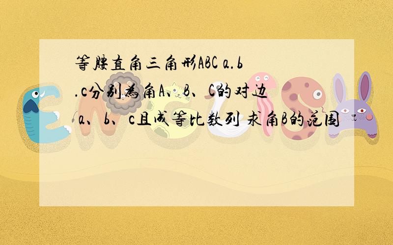 等腰直角三角形ABC a.b.c分别为角A、B、C的对边 a、b、c且成等比数列 求角B的范围