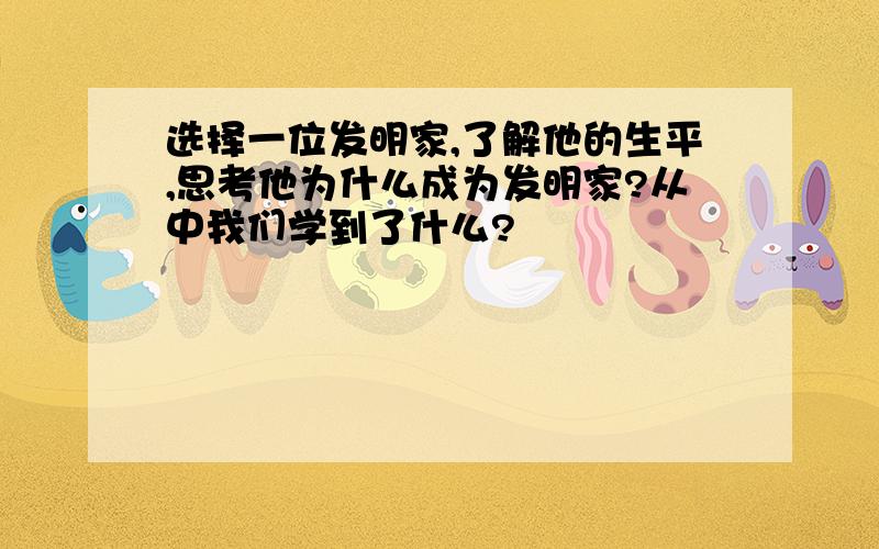 选择一位发明家,了解他的生平,思考他为什么成为发明家?从中我们学到了什么?