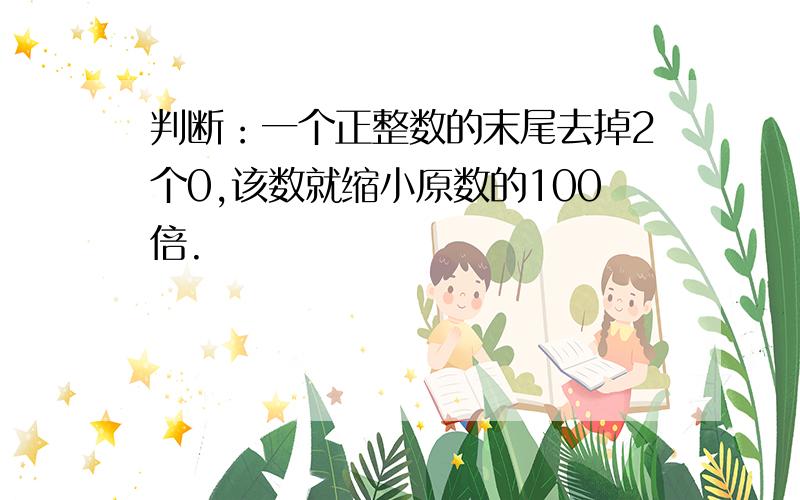 判断：一个正整数的末尾去掉2个0,该数就缩小原数的100倍.