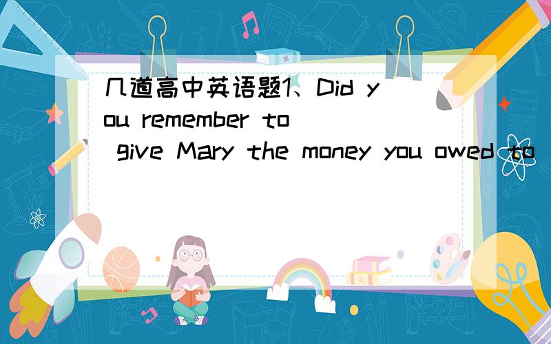 几道高中英语题1、Did you remember to give Mary the money you owed to