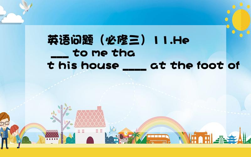 英语问题（必修三）11.He ___ to me that his house ____ at the foot of