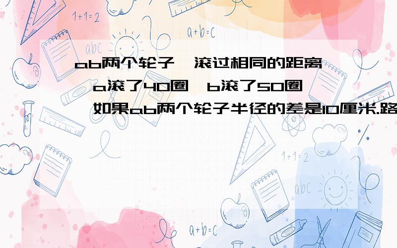 ab两个轮子,滚过相同的距离,a滚了40圈,b滚了50圈,如果ab两个轮子半径的差是10厘米.路长多少米?