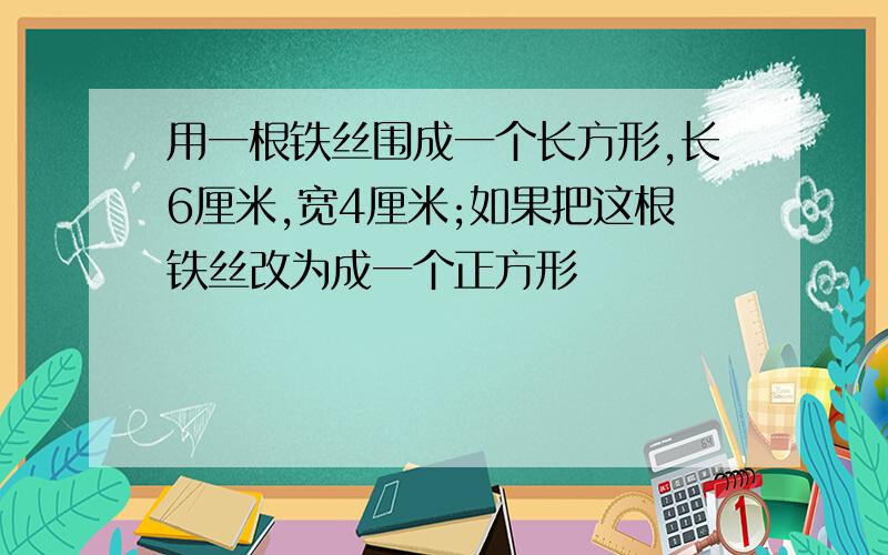 用一根铁丝围成一个长方形,长6厘米,宽4厘米;如果把这根铁丝改为成一个正方形