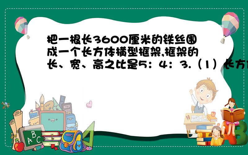 把一根长3600厘米的铁丝围成一个长方体横型框架,框架的长、宽、高之比是5：4：3.（1）长方体