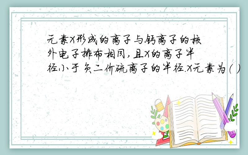 元素X形成的离子与钙离子的核外电子排布相同,且X的离子半径小于负二价硫离子的半径.X元素为（ ）