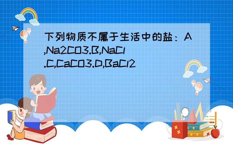 下列物质不属于生活中的盐：A,Na2CO3.B,NaCl.C,CaCO3.D,BaCl2