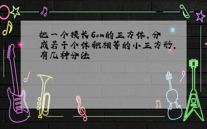 把一个棱长6cm的正方体,分成若干个体积相等的小正方形,有几种分法