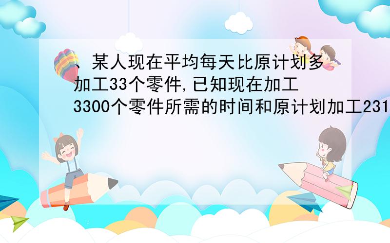 、某人现在平均每天比原计划多加工33个零件,已知现在加工3300个零件所需的时间和原计划加工2310个零件的时间相同,问