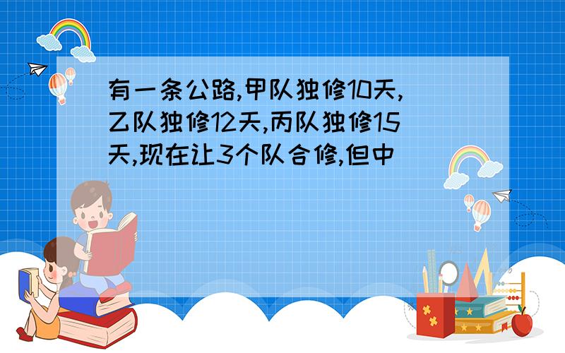 有一条公路,甲队独修10天,乙队独修12天,丙队独修15天,现在让3个队合修,但中