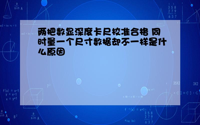 两把数显深度卡尺校准合格 同时量一个尺寸数据却不一样是什么原因