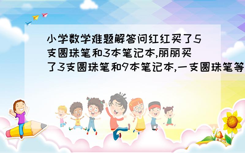 小学数学难题解答问红红买了5支圆珠笔和3本笔记本,丽丽买了3支圆珠笔和9本笔记本,一支圆珠笔等于几本笔