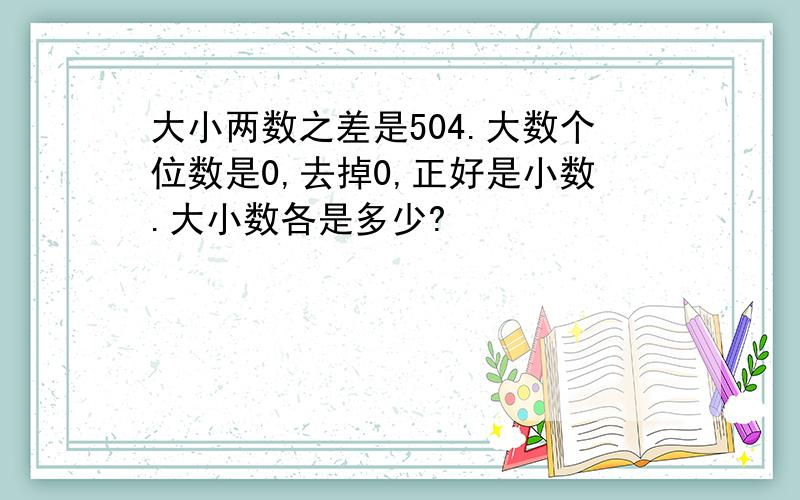 大小两数之差是504.大数个位数是0,去掉0,正好是小数.大小数各是多少?