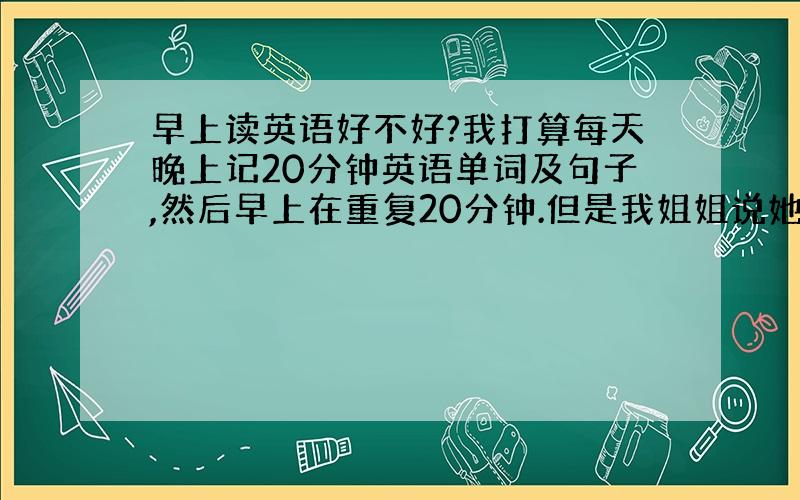 早上读英语好不好?我打算每天晚上记20分钟英语单词及句子,然后早上在重复20分钟.但是我姐姐说她学英语就从没记过单词,照