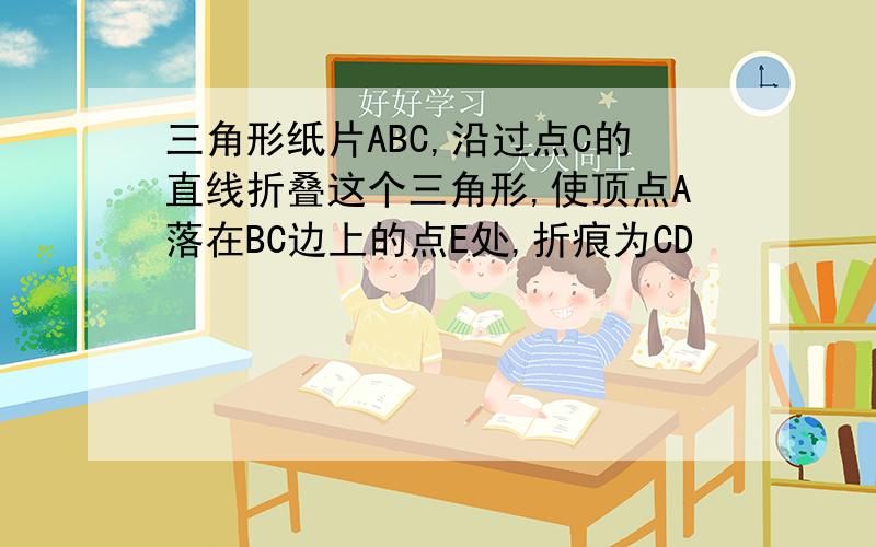 三角形纸片ABC,沿过点C的直线折叠这个三角形,使顶点A落在BC边上的点E处,折痕为CD