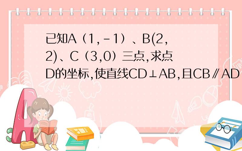 已知A（1,-1）、B(2,2)、C（3,0）三点,求点D的坐标,使直线CD⊥AB,且CB∥AD.