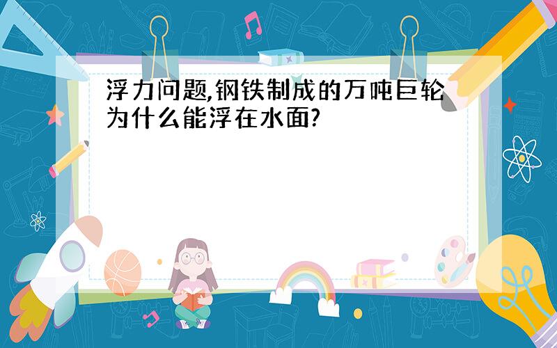 浮力问题,钢铁制成的万吨巨轮为什么能浮在水面?