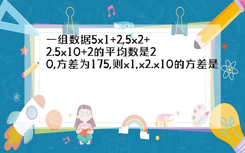 一组数据5x1+2,5x2+2.5x10+2的平均数是20,方差为175,则x1,x2.x10的方差是