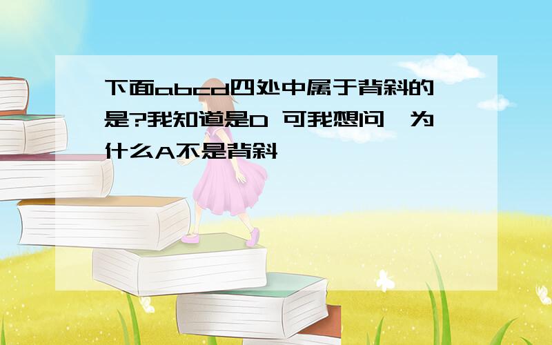 下面abcd四处中属于背斜的是?我知道是D 可我想问,为什么A不是背斜