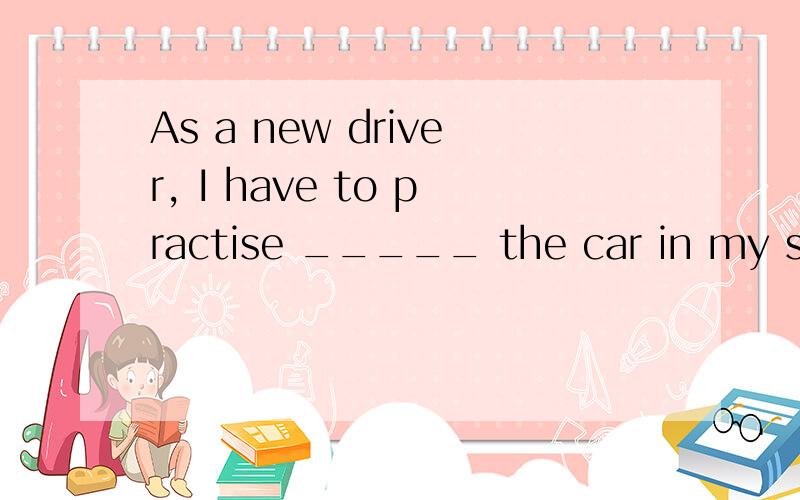 As a new driver, I have to practise _____ the car in my smal