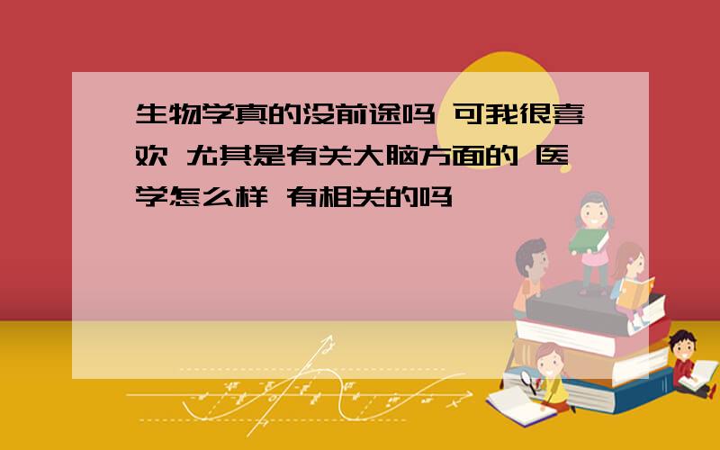 生物学真的没前途吗 可我很喜欢 尤其是有关大脑方面的 医学怎么样 有相关的吗