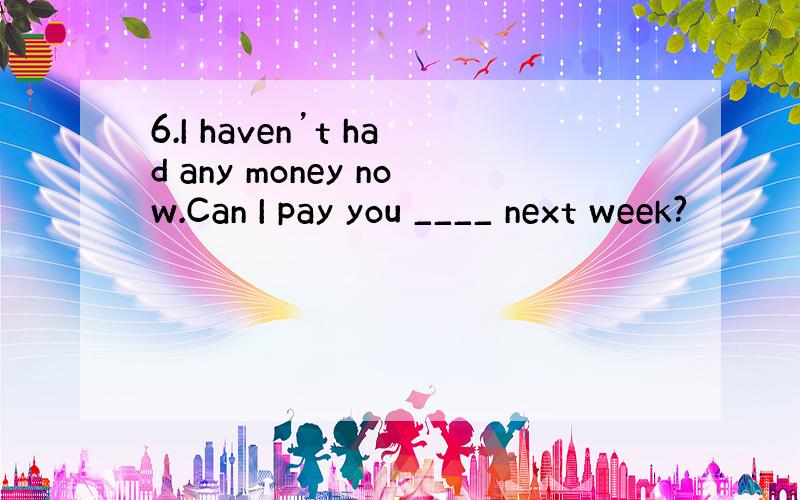 6.I haven’t had any money now.Can I pay you ____ next week?