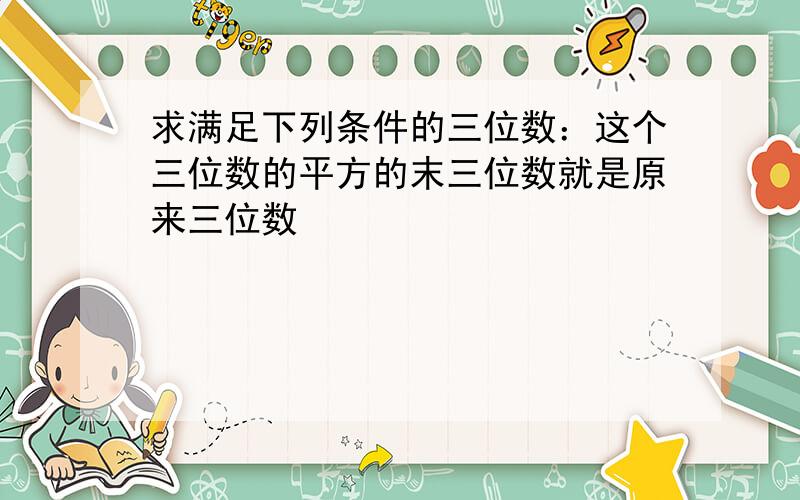 求满足下列条件的三位数：这个三位数的平方的末三位数就是原来三位数