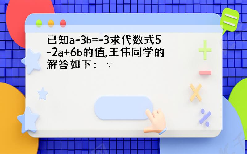 已知a-3b=-3求代数式5-2a+6b的值,王伟同学的解答如下：∵