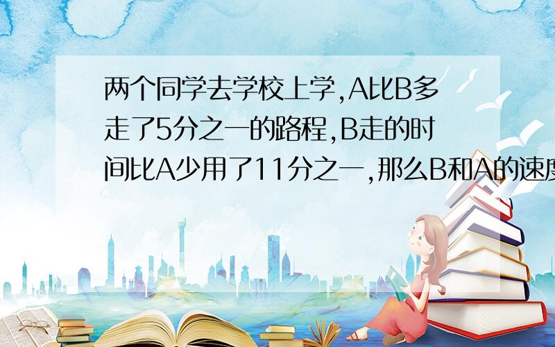 两个同学去学校上学,A比B多走了5分之一的路程,B走的时间比A少用了11分之一,那么B和A的速度比是多少?