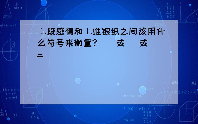 ⒈段感情和⒈堆银纸之间该用什么符号来衡量?（〈或 〉或 = ）