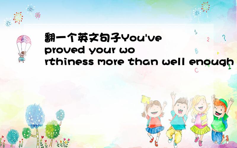 翻一个英文句子You've proved your worthiness more than well enough