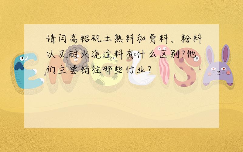 请问高铝矾土熟料和骨料、粉料以及耐火浇注料有什么区别?他们主要销往哪些行业?