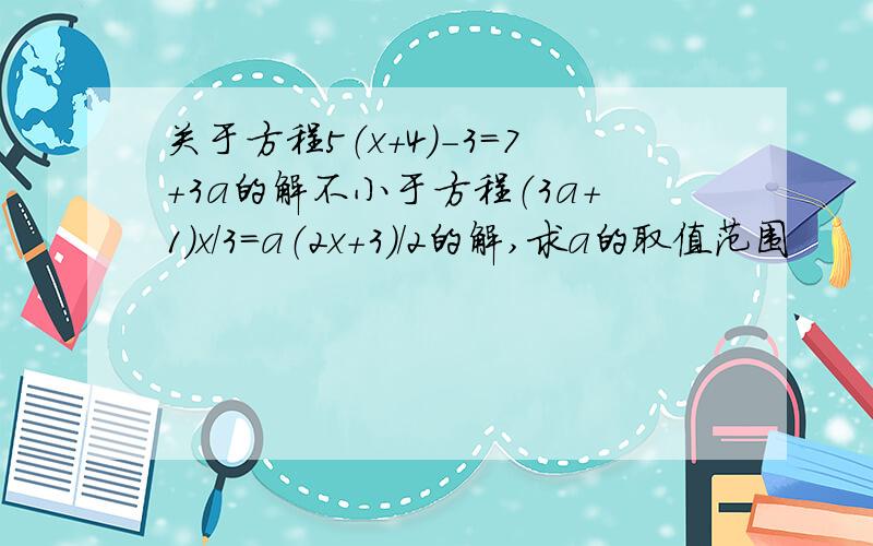 关于方程5（x+4)-3=7+3a的解不小于方程（3a+1）x/3=a（2x+3）/2的解,求a的取值范围