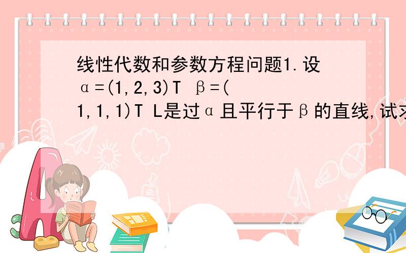 线性代数和参数方程问题1.设α=(1,2,3)T β=(1,1,1)T L是过α且平行于β的直线,试求L的参数方程.2.