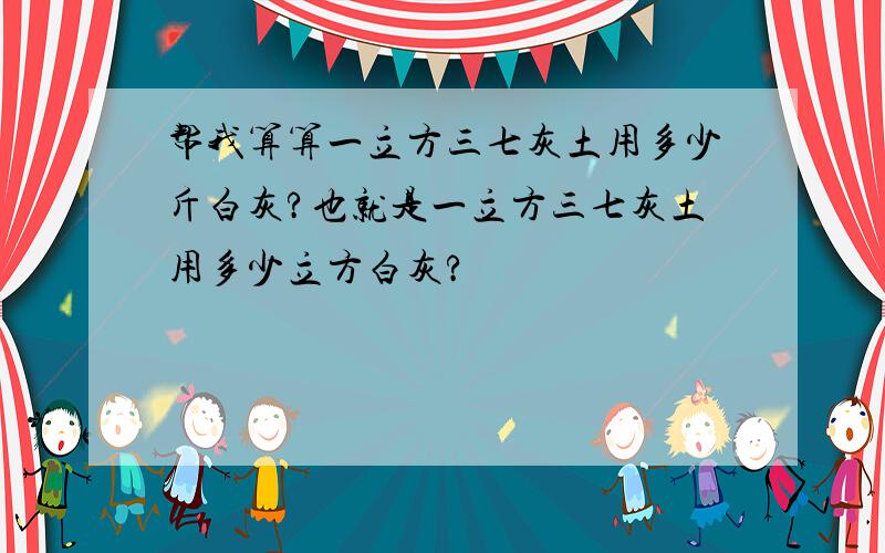 帮我算算一立方三七灰土用多少斤白灰?也就是一立方三七灰土用多少立方白灰?