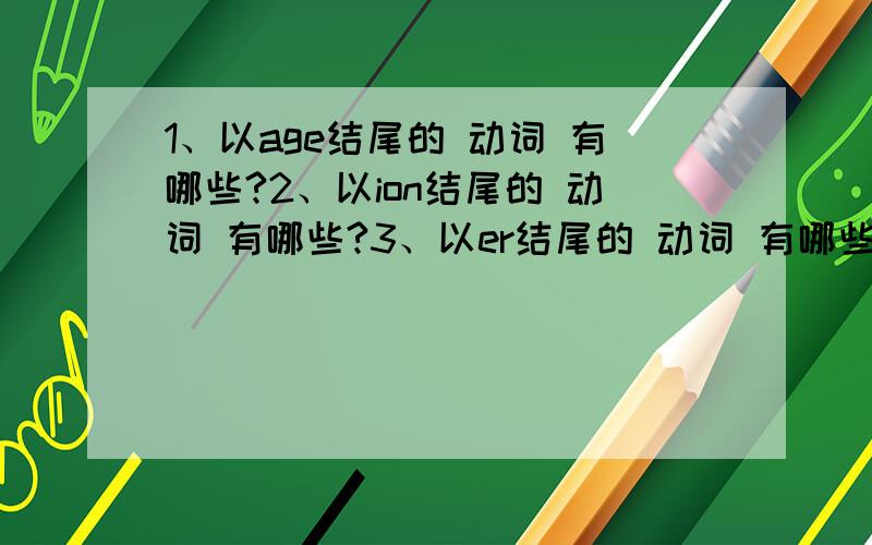 1、以age结尾的 动词 有哪些?2、以ion结尾的 动词 有哪些?3、以er结尾的 动词 有哪些?