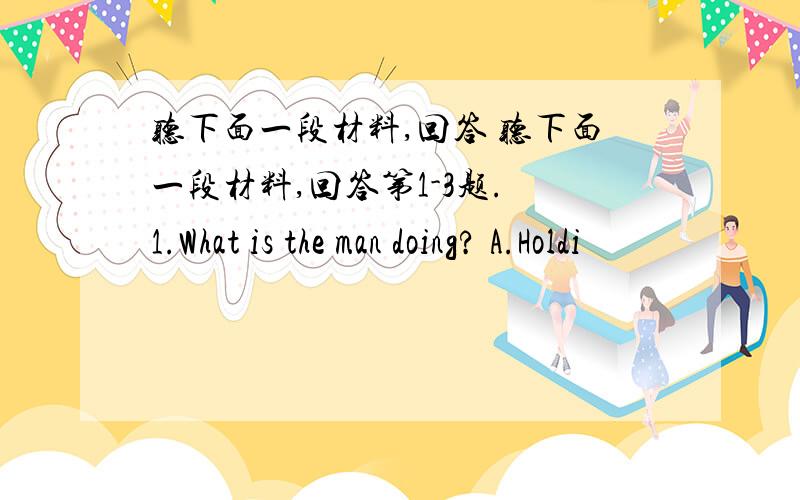 听下面一段材料,回答 听下面一段材料,回答第1-3题. 1.What is the man doing? A.Holdi