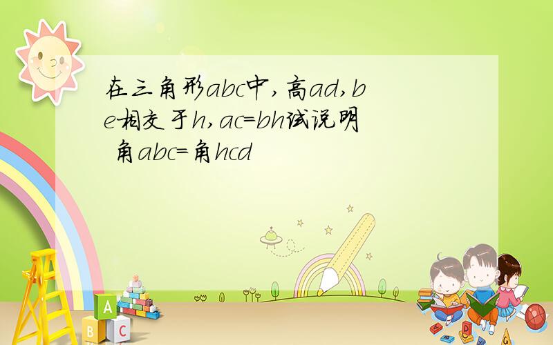 在三角形abc中,高ad,be相交于h,ac=bh试说明 角abc=角hcd